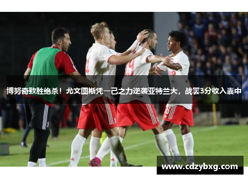 博努奇致胜绝杀！尤文图斯凭一己之力逆袭亚特兰大，战罢3分收入囊中